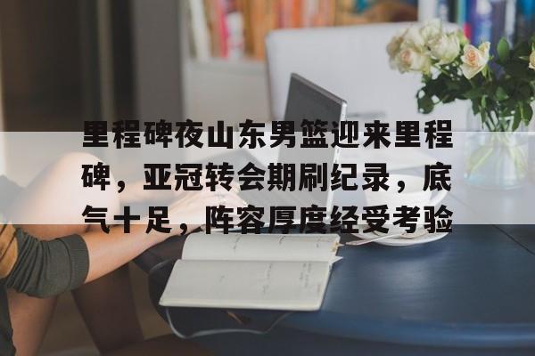 里程碑夜山东男篮迎来里程碑,亚冠转会期刷纪录,底气十足,阵容厚度经受考验的简单介绍 里程碑夜山东男篮迎来里程碑,亚冠转会期刷纪录,底气十足,阵容厚度经受考验的简单介绍
